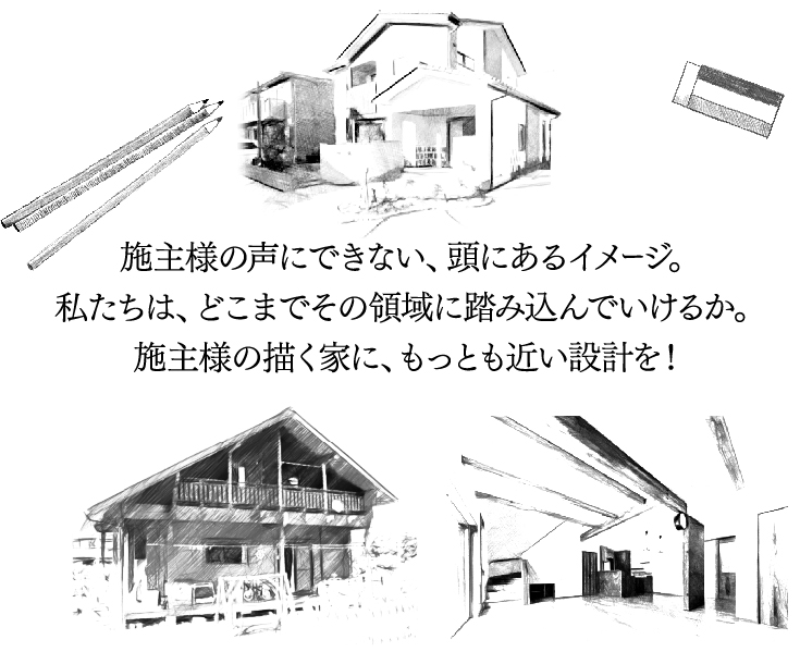 施主様の声にできない、頭にあるイメージ。私たちは、どこまでその領域に踏み込んでいけるか。施主様の描く家に、もっとも近い設計を！