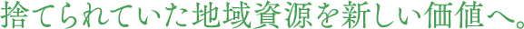 捨てられていた地域資源を新しい価値へ。